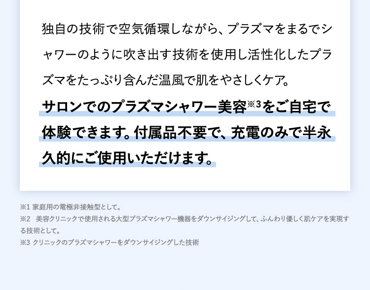 独自の技術で空気循環しながら、プラズマをまるでシャワーのように吹き出す技術を使用し活性化したプラズマをたっぷり含んだ温風で肌をやさしくケア。サロンでのプラズマシャワー美容※３をご自宅で体験できます。付属品不要で、充電のみで半永久的にご使用いただけます。